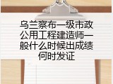 乌兰察布一级市政公用工程建造师一般什么时候出成绩何时发证