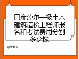 巴彦淖尔一级土木建筑造价工程师报名和考试费用分别多少钱