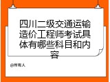 四川二级交通运输造价工程师考试具体有哪些科目和内容