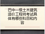 巴中一级土木建筑造价工程师考试具体有哪些科目和内容