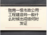 陇南一级市政公用工程建造师一般什么时候出成绩何时发证
