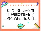 清远二级市政公用工程建造师证报考条件官网具体入口