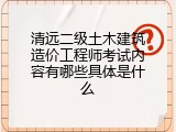 清远二级土木建筑造价工程师考试内容有哪些具体是什么