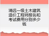 清远一级土木建筑造价工程师报名和考试费用分别多少钱