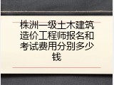 株洲一级土木建筑造价工程师报名和考试费用分别多少钱