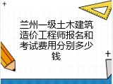 兰州一级土木建筑造价工程师报名和考试费用分别多少钱
