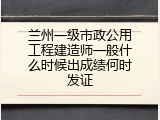 兰州一级市政公用工程建造师一般什么时候出成绩何时发证