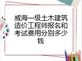 威海一级土木建筑造价工程师报名和考试费用分别多少钱
