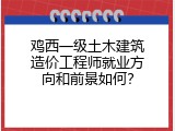 鸡西一级土木建筑造价工程师就业方向和前景如何？