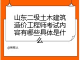 山东二级土木建筑造价工程师考试内容有哪些具体是什么