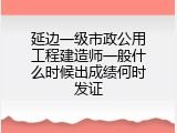 延边一级市政公用工程建造师一般什么时候出成绩何时发证