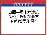 山西一级土木建筑造价工程师就业方向和前景如何？