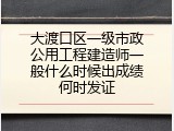 大渡口区一级市政公用工程建造师一般什么时候出成绩何时发证