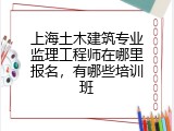 上海土木建筑专业监理工程师在哪里报名，有哪些培训班