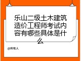 乐山二级土木建筑造价工程师考试内容有哪些具体是什么