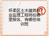 怀柔区土木建筑专业监理工程师在哪里报名，有哪些培训班