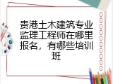 贵港土木建筑专业监理工程师在哪里报名，有哪些培训班