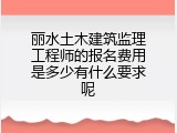 丽水土木建筑监理工程师的报名费用是多少有什么要求呢
