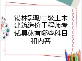 锡林郭勒二级土木建筑造价工程师考试具体有哪些科目和内容