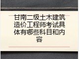 甘南二级土木建筑造价工程师考试具体有哪些科目和内容