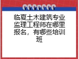 临夏土木建筑专业监理工程师在哪里报名,有哪些培训班