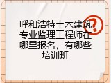 呼和浩特土木建筑专业监理工程师在哪里报名,有哪些培训班