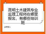 昆明土木建筑专业监理工程师在哪里报名,有哪些培训班