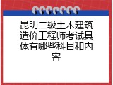 昆明二级土木建筑造价工程师考试具体有哪些科目和内容