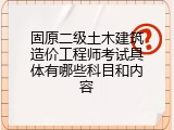 固原二级土木建筑造价工程师考试具体有哪些科目和内容