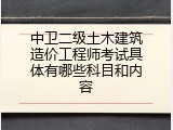 中卫二级土木建筑造价工程师考试具体有哪些科目和内容