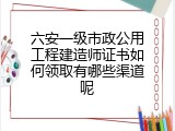 六安一级市政公用工程建造师证书如何领取有哪些渠道呢