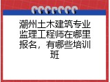 潮州土木建筑专业监理工程师在哪里报名，有哪些培训班