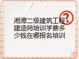 湘潭二级建筑工程建造师培训学费多少钱在哪报名培训
