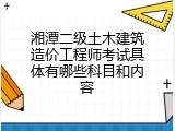 湘潭二级土木建筑造价工程师考试具体有哪些科目和内容