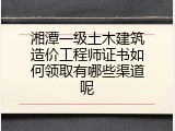 湘潭一级土木建筑造价工程师证书如何领取有哪些渠道呢