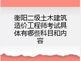 衡阳二级土木建筑造价工程师考试具体有哪些科目和内容