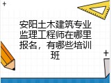 安阳土木建筑专业监理工程师在哪里报名，有哪些培训班