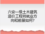 六安一级土木建筑造价工程师就业方向和前景如何？