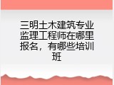 三明土木建筑专业监理工程师在哪里报名，有哪些培训班