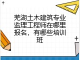 芜湖土木建筑专业监理工程师在哪里报名，有哪些培训班