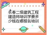 长春二级建筑工程建造师培训学费多少钱在哪报名培训