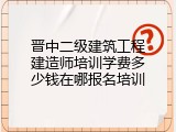 晋中二级建筑工程建造师培训学费多少钱在哪报名培训