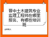 晋中土木建筑专业监理工程师在哪里报名,有哪些培训班