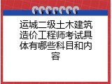 运城二级土木建筑造价工程师考试具体有哪些科目和内容