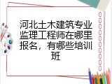 河北土木建筑专业监理工程师在哪里报名,有哪些培训班