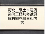 河北二级土木建筑造价工程师考试具体有哪些科目和内容