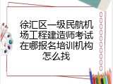 徐汇区一级民航机场工程建造师考试在哪报名培训机构怎么找