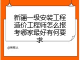 新疆一级安装工程造价工程师怎么报考哪家最好有何要求