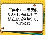 乌鲁木齐一级民航机场工程建造师考试在哪报名培训机构怎么找
