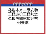 乌鲁木齐一级安装工程造价工程师怎么报考哪家最好有何要求